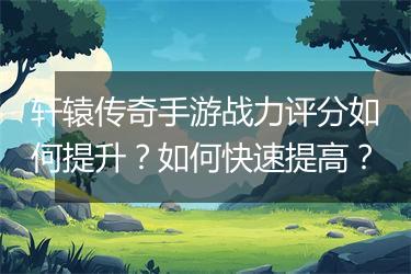 轩辕传奇手游战力评分如何提升？如何快速提高？