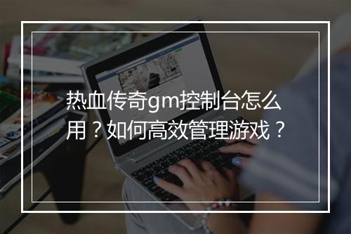 热血传奇gm控制台怎么用？如何高效管理游戏？