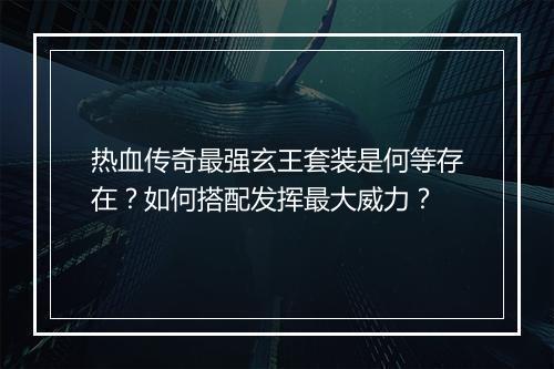 热血传奇最强玄王套装是何等存在？如何搭配发挥最大威力？