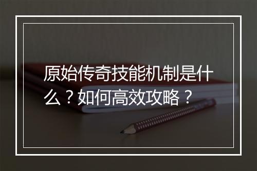 原始传奇技能机制是什么？如何高效攻略？