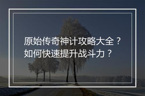 原始传奇神计攻略大全？如何快速提升战斗力？