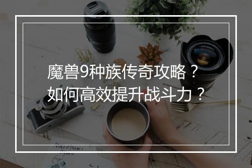 魔兽9种族传奇攻略？如何高效提升战斗力？