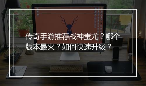 传奇手游推荐战神蚩尤？哪个版本最火？如何快速升级？