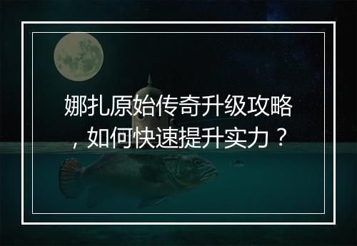 娜扎原始传奇升级攻略，如何快速提升实力？