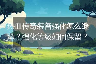 热血传奇装备强化怎么继承？强化等级如何保留？