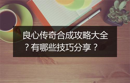 良心传奇合成攻略大全？有哪些技巧分享？