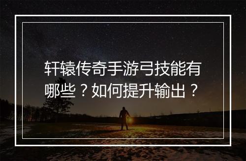 轩辕传奇手游弓技能有哪些？如何提升输出？