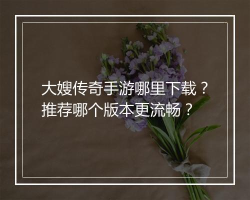 大嫂传奇手游哪里下载？推荐哪个版本更流畅？
