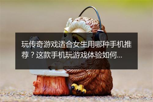 玩传奇游戏适合女生用哪种手机推荐？这款手机玩游戏体验如何？