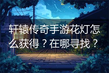 轩辕传奇手游花灯怎么获得？在哪寻找？
