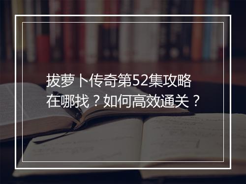 拔萝卜传奇第52集攻略在哪找？如何高效通关？