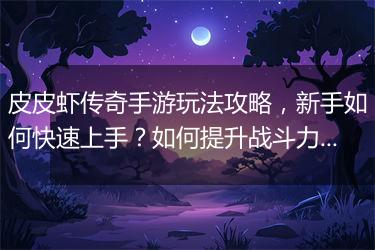 皮皮虾传奇手游玩法攻略，新手如何快速上手？如何提升战斗力？