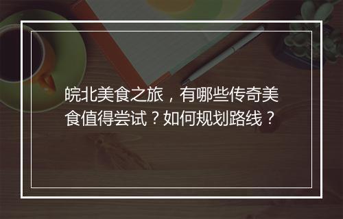 皖北美食之旅，有哪些传奇美食值得尝试？如何规划路线？