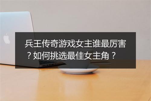 兵王传奇游戏女主谁最厉害？如何挑选最佳女主角？