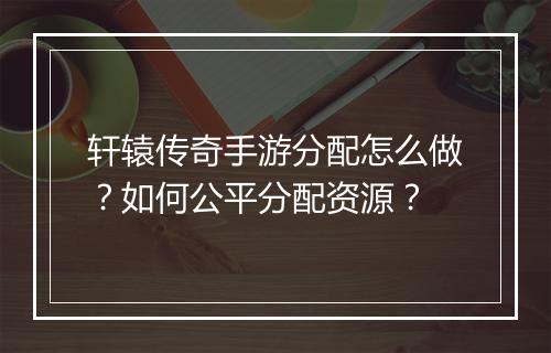 轩辕传奇手游分配怎么做？如何公平分配资源？