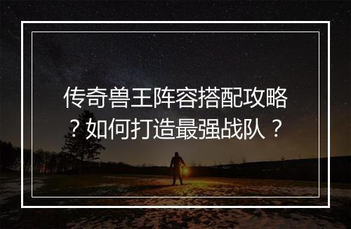 传奇兽王阵容搭配攻略？如何打造最强战队？