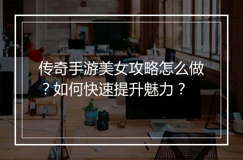 传奇手游美女攻略怎么做？如何快速提升魅力？