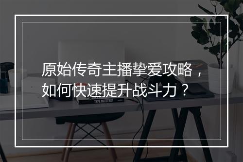 原始传奇主播挚爱攻略，如何快速提升战斗力？