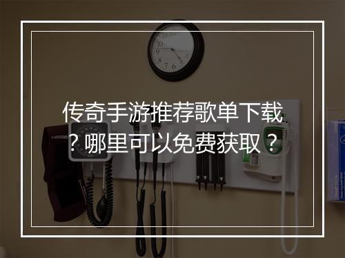 传奇手游推荐歌单下载？哪里可以免费获取？