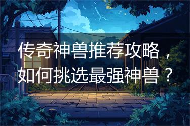 传奇神兽推荐攻略，如何挑选最强神兽？