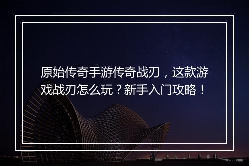 原始传奇手游传奇战刃，这款游戏战刃怎么玩？新手入门攻略！