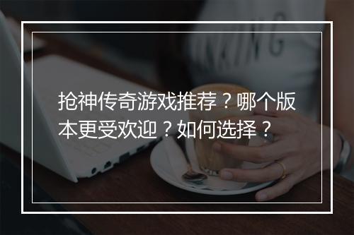 抢神传奇游戏推荐？哪个版本更受欢迎？如何选择？