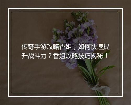 传奇手游攻略香姐，如何快速提升战斗力？香姐攻略技巧揭秘！