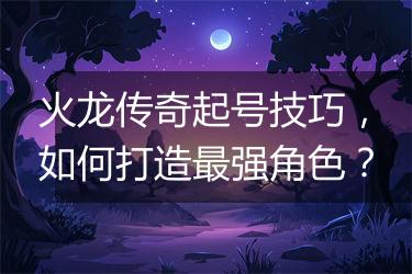 火龙传奇起号技巧，如何打造最强角色？