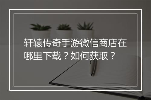 轩辕传奇手游微信商店在哪里下载？如何获取？