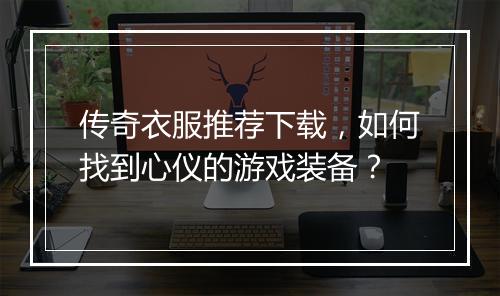 传奇衣服推荐下载，如何找到心仪的游戏装备？