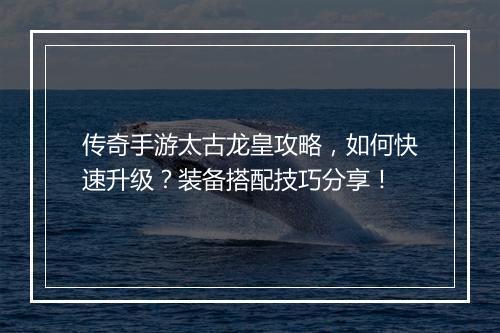 传奇手游太古龙皇攻略，如何快速升级？装备搭配技巧分享！