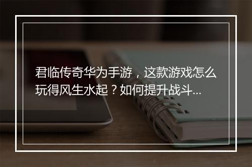 君临传奇华为手游，这款游戏怎么玩得风生水起？如何提升战斗力？