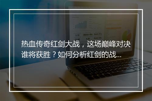 热血传奇红剑大战，这场巅峰对决谁将获胜？如何分析红剑的战斗优势？