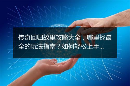 传奇回归故里攻略大全，哪里找最全的玩法指南？如何轻松上手？