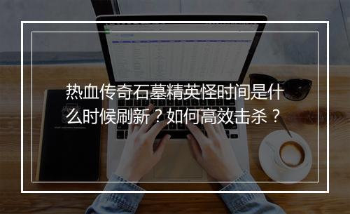 热血传奇石墓精英怪时间是什么时候刷新？如何高效击杀？