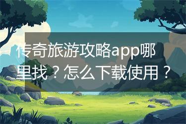 传奇旅游攻略app哪里找？怎么下载使用？