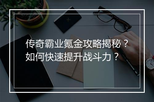 传奇霸业氪金攻略揭秘？如何快速提升战斗力？