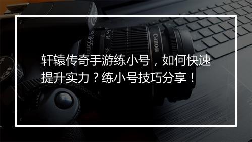 轩辕传奇手游练小号，如何快速提升实力？练小号技巧分享！