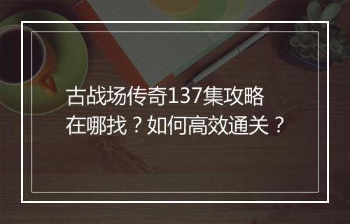 古战场传奇137集攻略在哪找？如何高效通关？