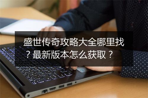 盛世传奇攻略大全哪里找？最新版本怎么获取？