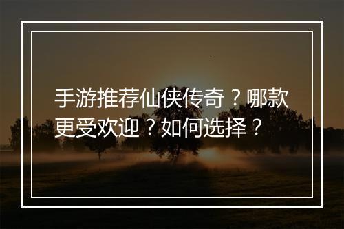 手游推荐仙侠传奇？哪款更受欢迎？如何选择？
