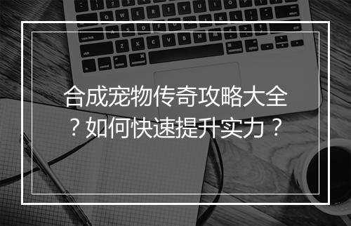 合成宠物传奇攻略大全？如何快速提升实力？