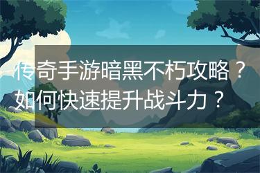 传奇手游暗黑不朽攻略？如何快速提升战斗力？