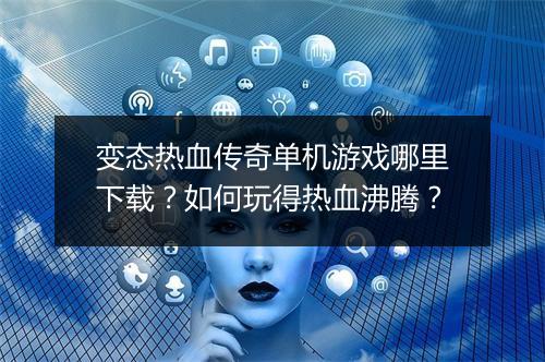 变态热血传奇单机游戏哪里下载？如何玩得热血沸腾？