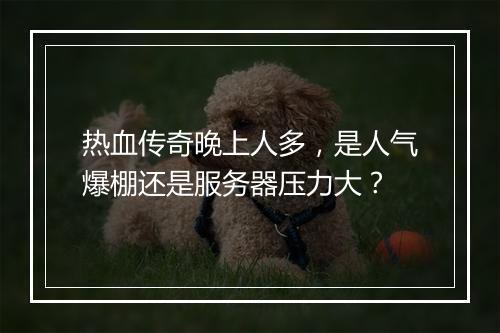 热血传奇晚上人多，是人气爆棚还是服务器压力大？