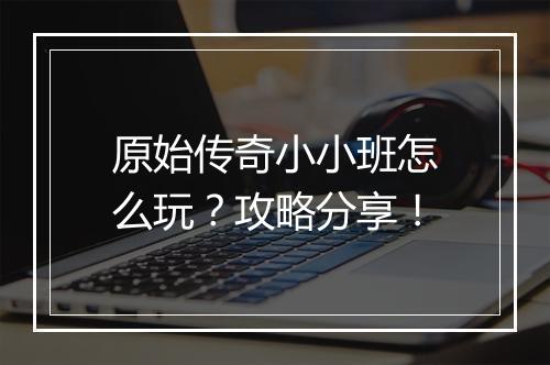 原始传奇小小班怎么玩？攻略分享！