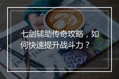 七剑辅助传奇攻略，如何快速提升战斗力？