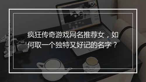 疯狂传奇游戏网名推荐女，如何取一个独特又好记的名字？