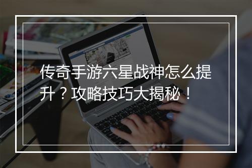 传奇手游六星战神怎么提升？攻略技巧大揭秘！