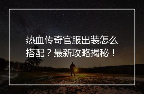 热血传奇官服出装怎么搭配？最新攻略揭秘！
